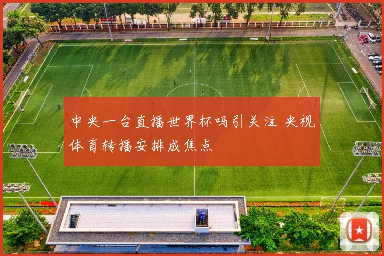 中央一台直播世界杯吗引关注 央视体育转播安排成焦点