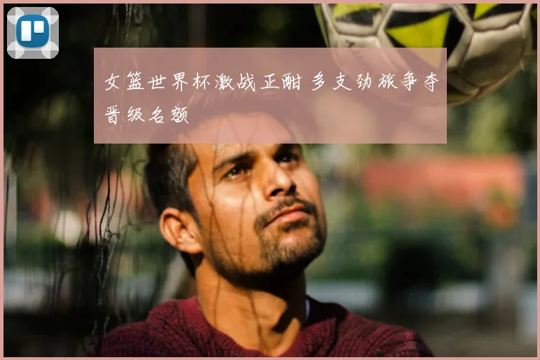 女篮世界杯激战正酣 多支劲旅争夺晋级名额