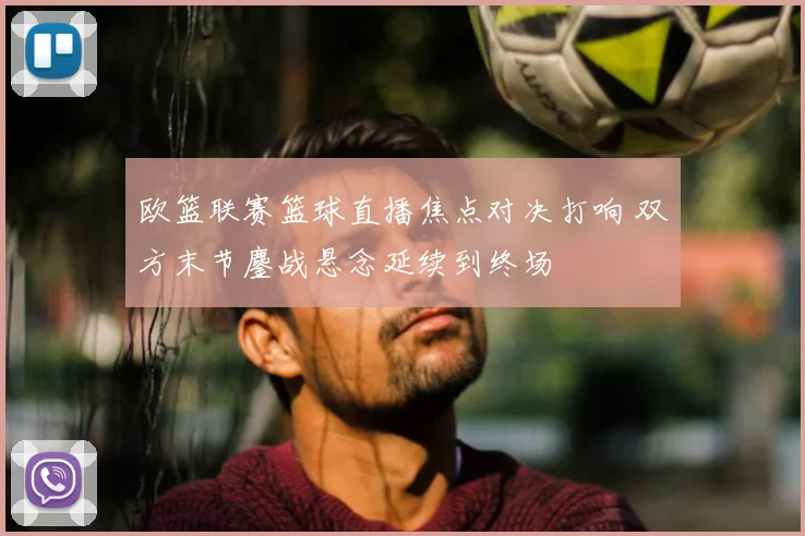 欧篮联赛篮球直播焦点对决打响 双方末节鏖战悬念延续到终场