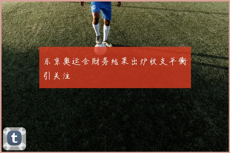 东京奥运会财务结果出炉收支平衡引关注
