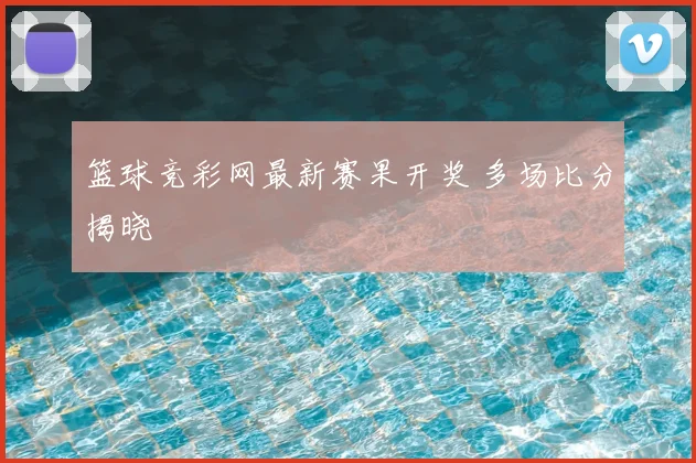 篮球竞彩网最新赛果开奖 多场比分揭晓