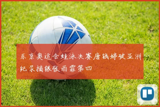 东京奥运会蛙泳决赛唐钱婷破亚洲纪录摘银张雨霏第四