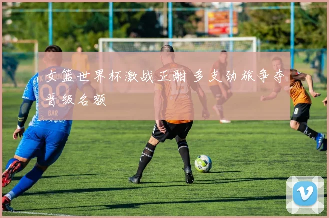 女篮世界杯激战正酣 多支劲旅争夺晋级名额