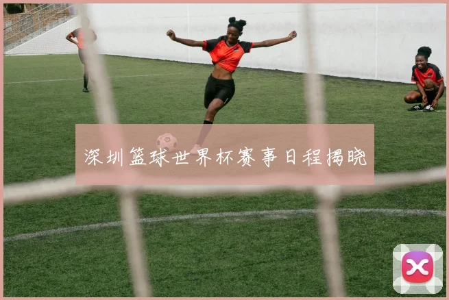 深圳篮球世界杯赛事日程揭晓