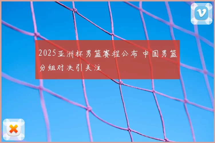 2025亚洲杯男篮赛程公布 中国男篮分组对决引关注
