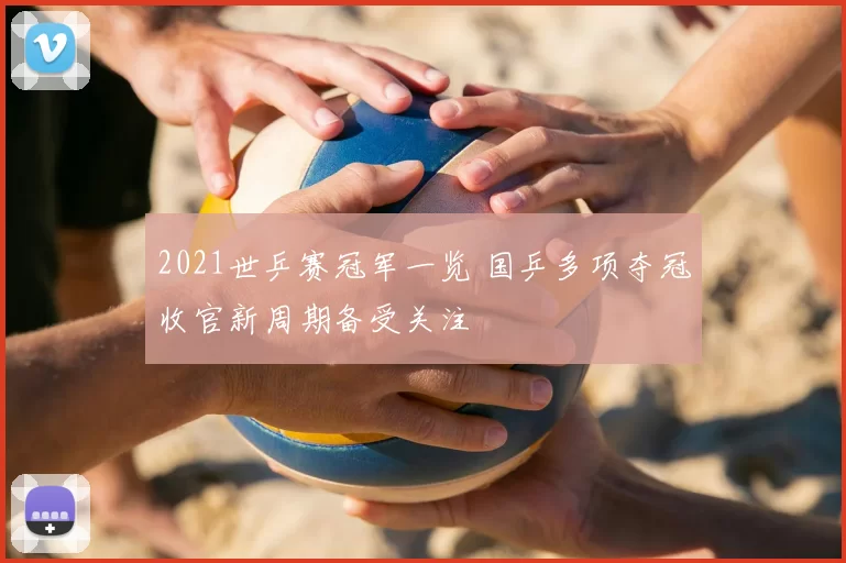 2021世乒赛冠军一览 国乒多项夺冠收官新周期备受关注