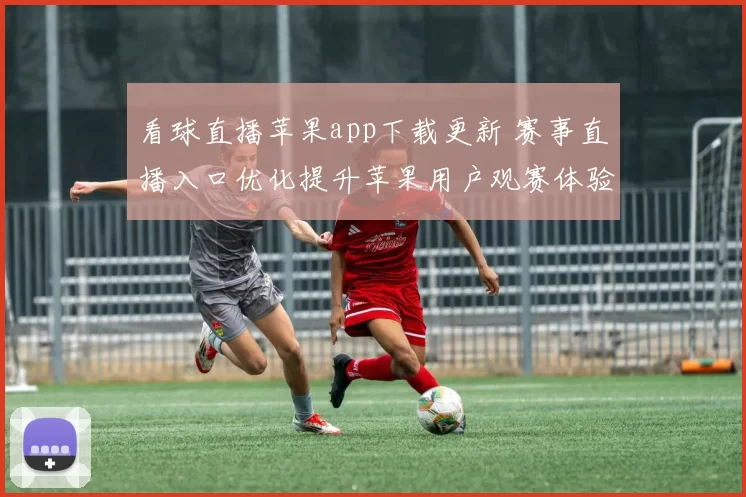 看球直播苹果app下载更新 赛事直播入口优化提升苹果用户观赛体验
