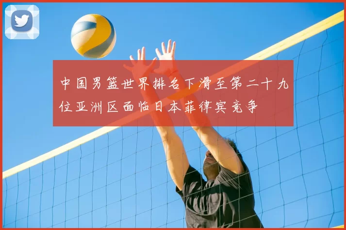 中国男篮世界排名下滑至第二十九位亚洲区面临日本菲律宾竞争