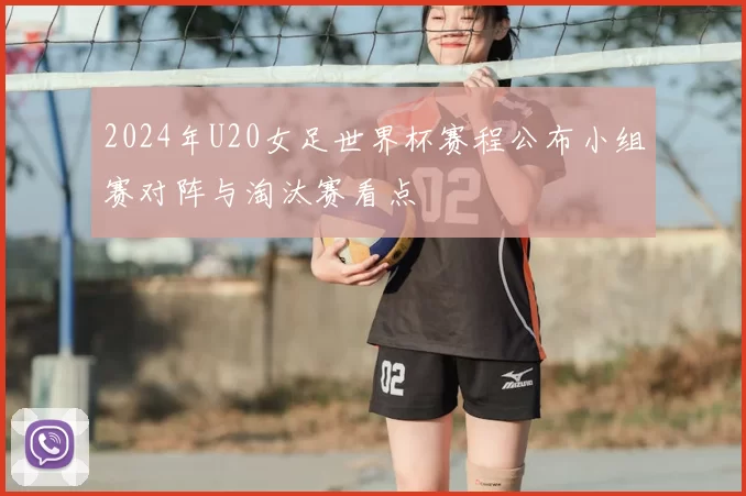 2024年U20女足世界杯赛程公布小组赛对阵与淘汰赛看点
