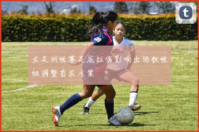 女足训练赛足底拉伤影响出场教练组调整首发方案