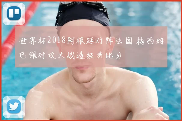 世界杯2018阿根廷对阵法国 梅西姆巴佩对攻大战造经典比分