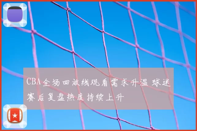 CBA全场回放线观看需求升温 球迷赛后复盘热度持续上升