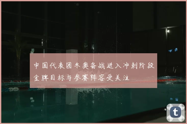 中国代表团冬奥备战进入冲刺阶段金牌目标与参赛阵容受关注