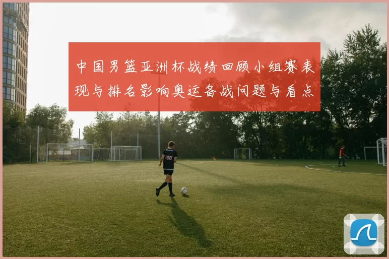 中国男篮亚洲杯战绩回顾小组赛表现与排名影响奥运备战问题与看点