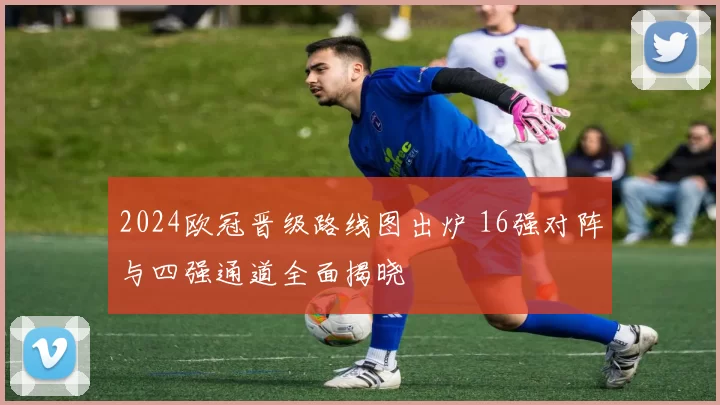 2024欧冠晋级路线图出炉 16强对阵与四强通道全面揭晓