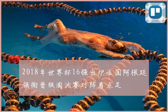 2018年世界杯16强出炉法国阿根廷领衔晋级淘汰赛对阵看点足