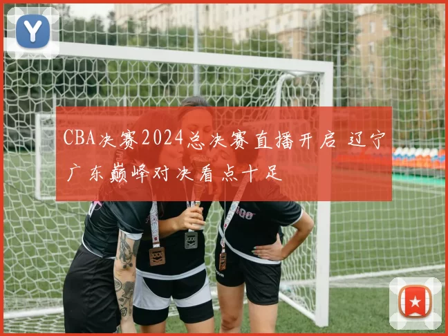 CBA决赛2024总决赛直播开启 辽宁广东巅峰对决看点十足