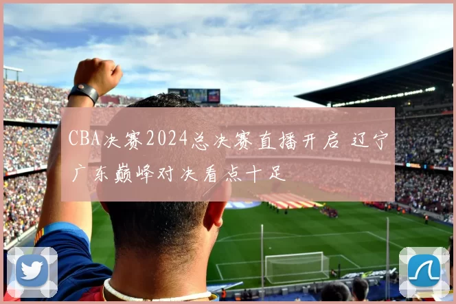 CBA决赛2024总决赛直播开启 辽宁广东巅峰对决看点十足