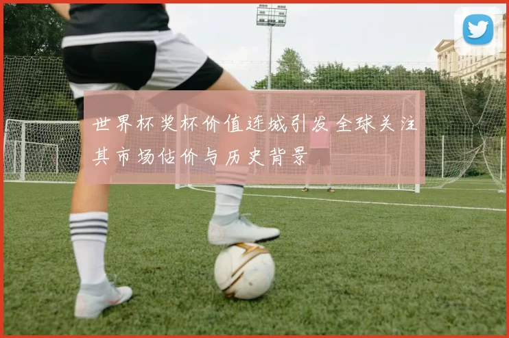 世界杯奖杯价值连城引发全球关注其市场估价与历史背景