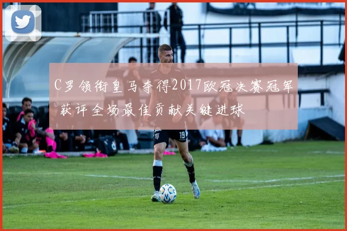 C罗领衔皇马夺得2017欧冠决赛冠军 获评全场最佳贡献关键进球