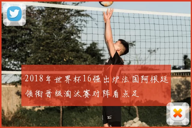 2018年世界杯16强出炉法国阿根廷领衔晋级淘汰赛对阵看点足