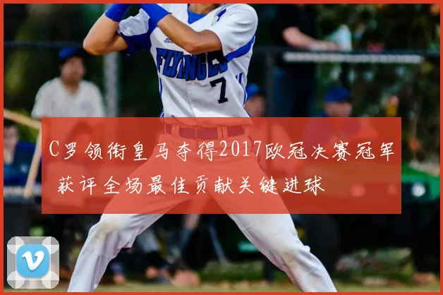 C罗领衔皇马夺得2017欧冠决赛冠军 获评全场最佳贡献关键进球