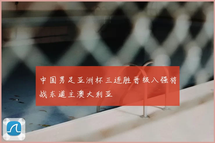 中国男足亚洲杯三连胜晋级八强将战东道主澳大利亚