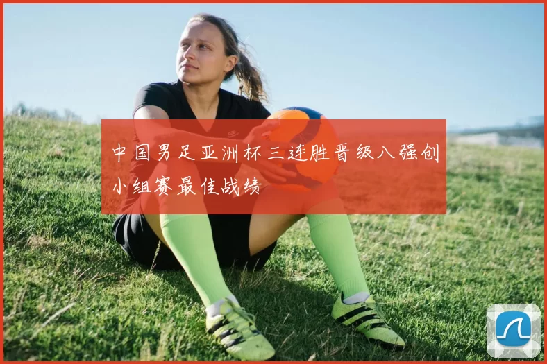 中国男足亚洲杯三连胜晋级八强创小组赛最佳战绩