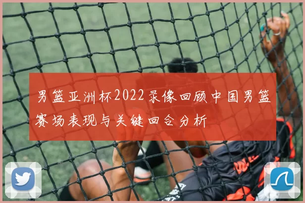 男篮亚洲杯2022录像回顾中国男篮赛场表现与关键回合分析
