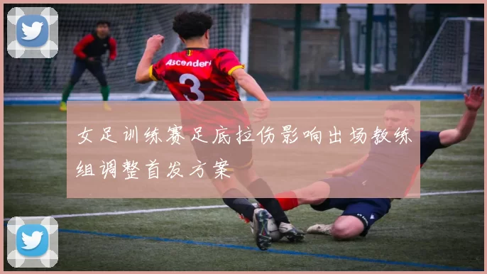 女足训练赛足底拉伤影响出场教练组调整首发方案