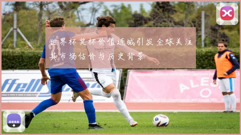 世界杯奖杯价值连城引发全球关注其市场估价与历史背景