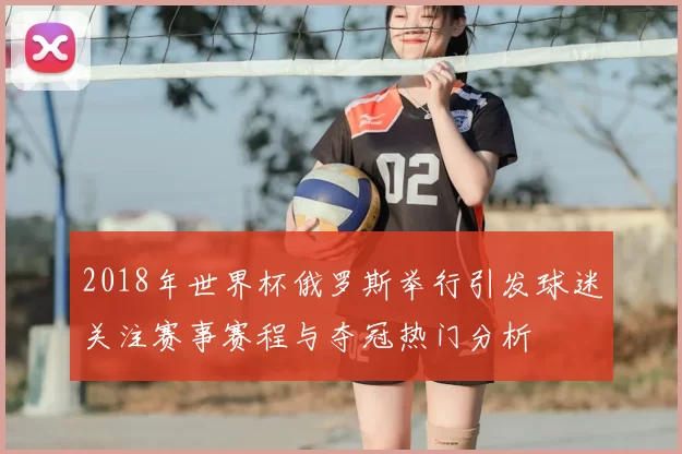 2018年世界杯俄罗斯举行引发球迷关注赛事赛程与夺冠热门分析