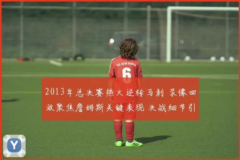 2013年总决赛热火逆转马刺 录像回放聚焦詹姆斯关键表现 决战细节引关注