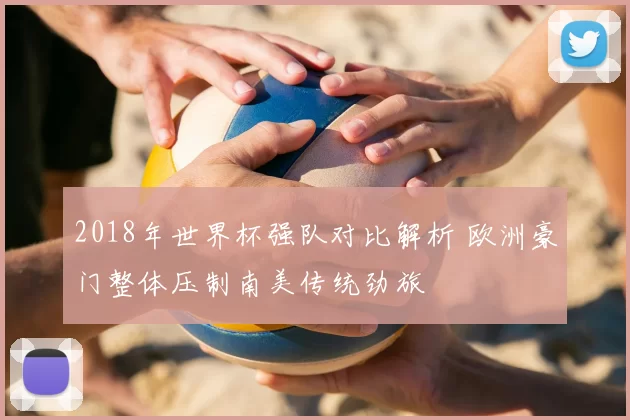 2018年世界杯强队对比解析 欧洲豪门整体压制南美传统劲旅