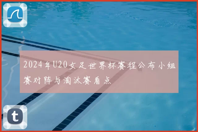 2024年U20女足世界杯赛程公布小组赛对阵与淘汰赛看点