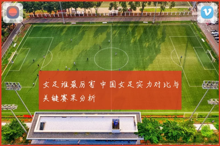女足谁最厉害 中国女足实力对比与关键赛果分析
