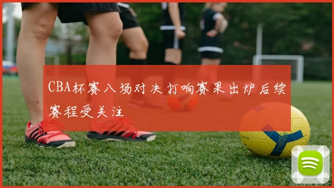 CBA杯赛八场对决打响赛果出炉后续赛程受关注