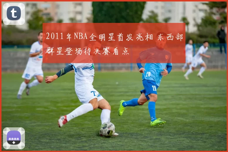 2011年NBA全明星首发亮相 东西部群星登场待决赛看点