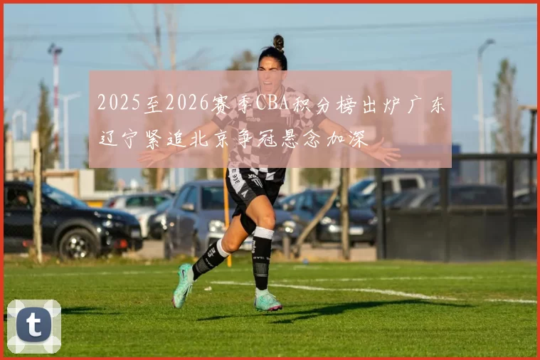 2025至2026赛季CBA积分榜出炉广东辽宁紧追北京争冠悬念加深