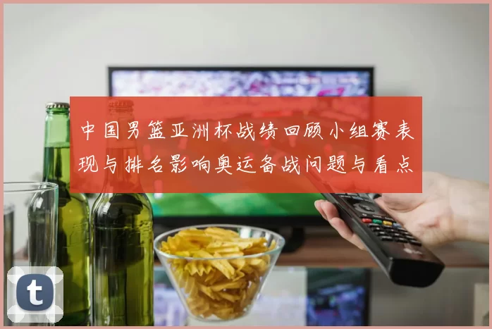 中国男篮亚洲杯战绩回顾小组赛表现与排名影响奥运备战问题与看点