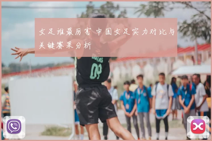 女足谁最厉害 中国女足实力对比与关键赛果分析