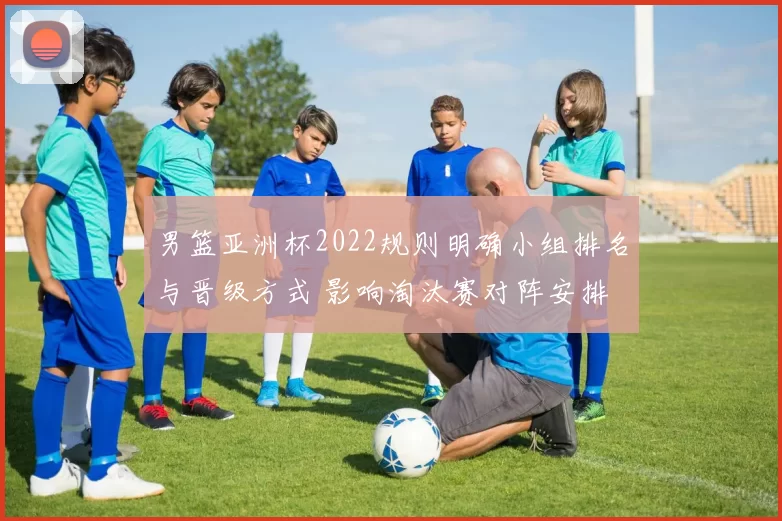 男篮亚洲杯2022规则明确小组排名与晋级方式 影响淘汰赛对阵安排