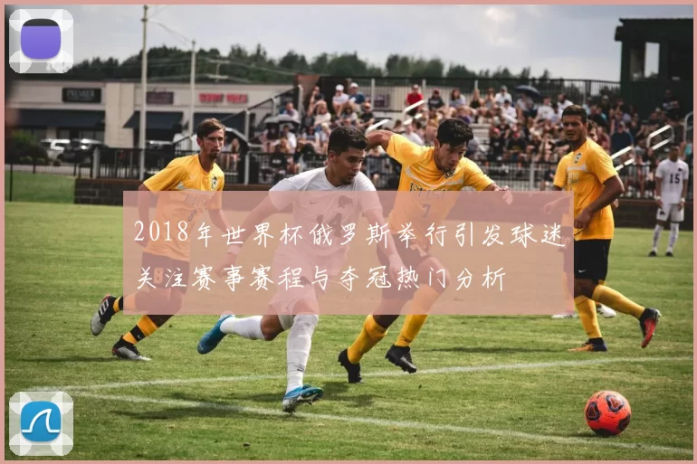 2018年世界杯俄罗斯举行引发球迷关注赛事赛程与夺冠热门分析