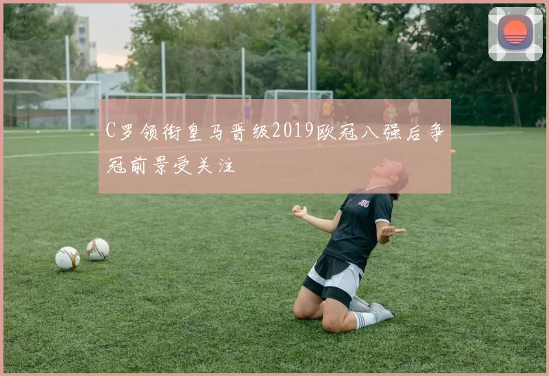 C罗领衔皇马晋级2019欧冠八强后争冠前景受关注