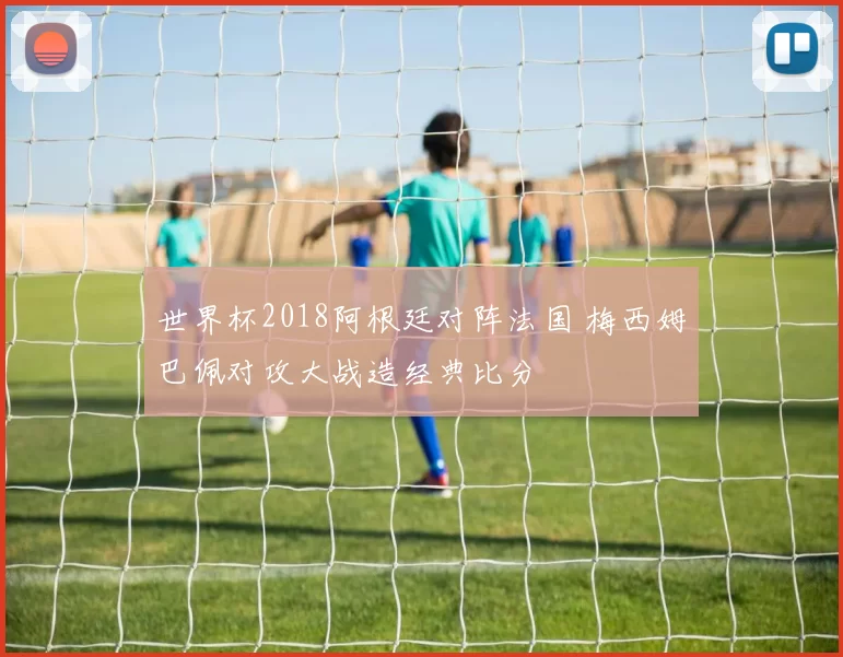 世界杯2018阿根廷对阵法国 梅西姆巴佩对攻大战造经典比分
