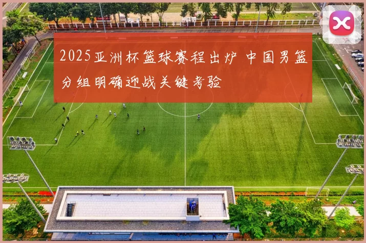 2025亚洲杯篮球赛程出炉 中国男篮分组明确迎战关键考验