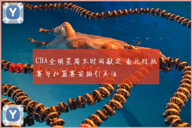 CBA全明星周末时间敲定 南北对抗赛与扣篮赛安排引关注