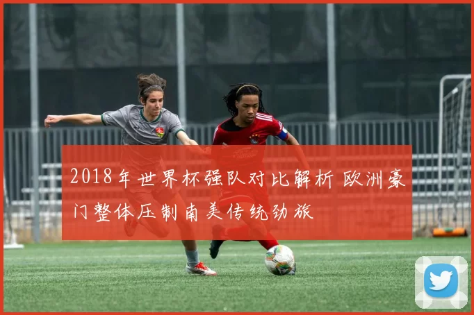 2018年世界杯强队对比解析 欧洲豪门整体压制南美传统劲旅