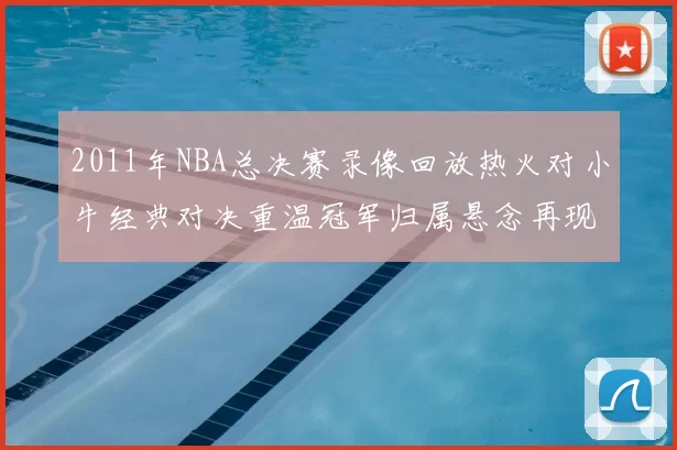 2011年NBA总决赛录像回放热火对小牛经典对决重温冠军归属悬念再现