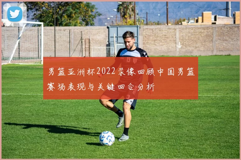 男篮亚洲杯2022录像回顾中国男篮赛场表现与关键回合分析